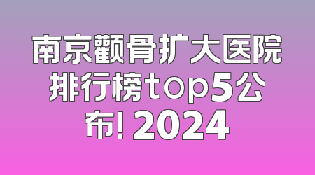 南京颧骨扩大医院排行榜top5公布! 2024