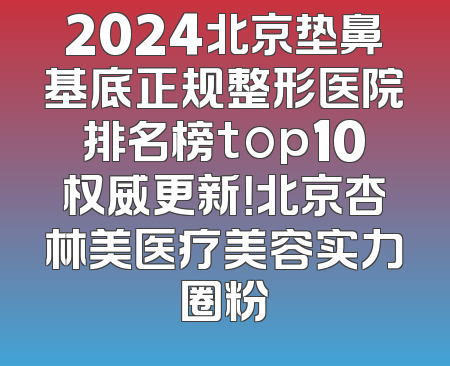2024北京垫鼻基底正规整形医院排名榜top10权威更新！北京杏林美医疗美容实力圈粉