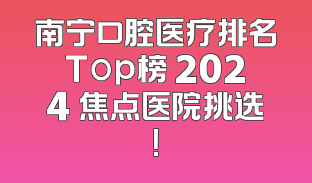 南宁口腔医疗排名Top榜 2024 焦点医院挑选！