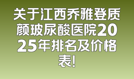 关于江西乔雅登质颜玻尿酸医院2025年排名及价格表！
