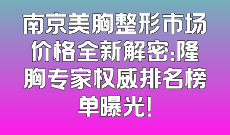 南京美胸整形市场价格全新解密：隆胸专家权威排名榜单曝光！