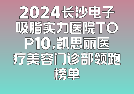 2024长沙电子吸脂实力医院TOP10，凯思丽医疗美容门诊部领跑榜单