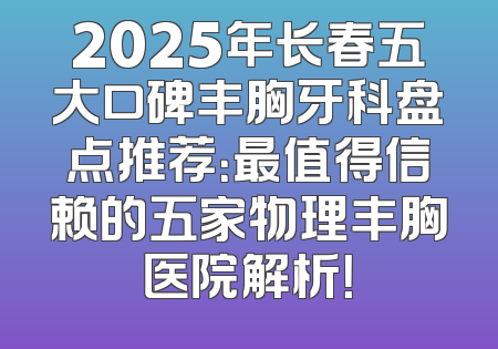 2025年长春五大口碑丰胸牙科盘点推荐：最值得信赖的五家物理丰胸医院解析！