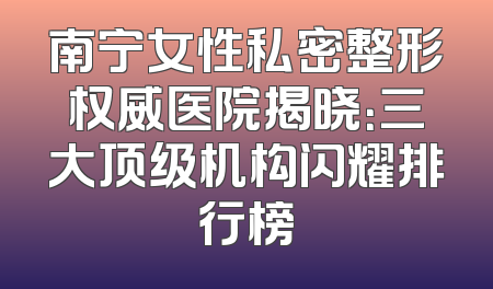 南宁女性私密整形权威医院揭晓：三大顶级机构闪耀排行榜