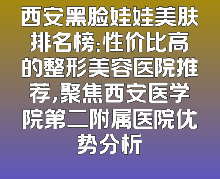 西安黑脸娃娃美肤排名榜：性价比高的整形美容医院推荐，聚焦西安医学院第二附属医院优势分析