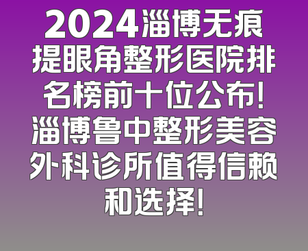 2024淄博无痕提眼角整形医院排名榜前十位公布！淄博鲁中整形美容外科诊所值得信赖和选择！