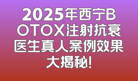 2025年西宁BOTOX注射抗衰医生真人案例效果大揭秘！