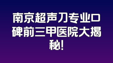 南京超声刀专业口碑前三甲医院大揭秘！