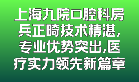 上海九院口腔科房兵正畸技术精湛，专业优势突出，医疗实力领先新篇章