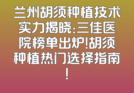 兰州胡须种植技术实力揭晓：三佳医院榜单出炉！胡须种植热门选择指南！