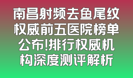 南昌射频去鱼尾纹权威前五医院榜单公布！排行权威机构深度测评解析