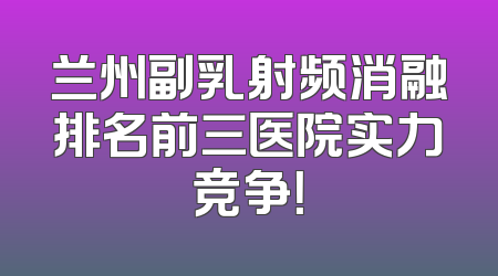兰州副乳射频消融排名前三医院实力竞争！