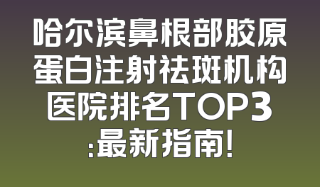 哈尔滨鼻根部胶原蛋白注射祛斑机构医院排名TOP3：最新指南！