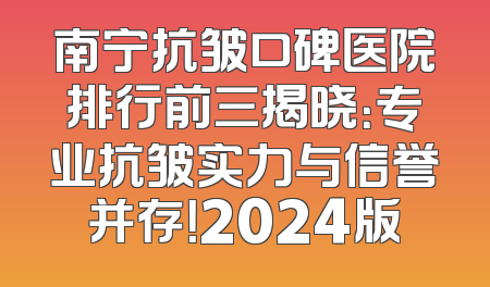 南宁抗皱口碑医院排行前三揭晓：专业抗皱实力与信誉并存！2024版