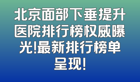 北京面部下垂提升医院排行榜权威曝光！最新排行榜单呈现！
