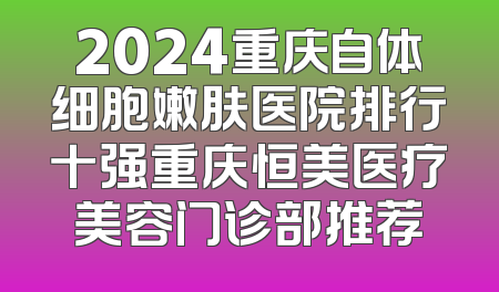 2024重庆自体细胞嫩肤医院排行十强重庆恒美医疗美容门诊部推荐