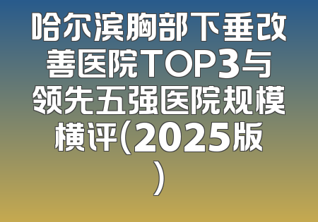 哈尔滨胸部下垂改善医院TOP3与领先五强医院规模横评（2025版）