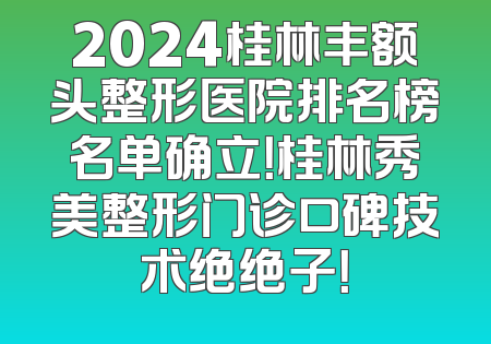 2024桂林丰额头整形医院排名榜名单确立！桂林秀美整形门诊口碑技术绝绝子！