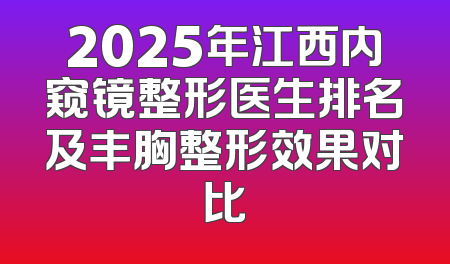 2025年江西内窥镜整形医生排名及丰胸整形效果对比