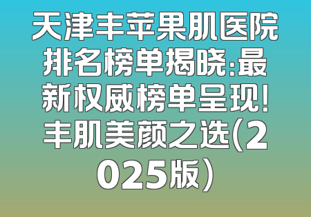 天津丰苹果肌医院排名榜单揭晓：最新权威榜单呈现！丰肌美颜之选（2025版）