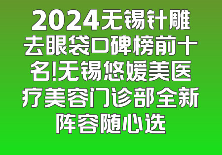 2024无锡针雕去眼袋口碑榜前十名！无锡悠媛美医疗美容门诊部全新阵容随心选