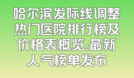 哈尔滨发际线调整热门医院排行榜及价格表概览：最新人气榜单发布