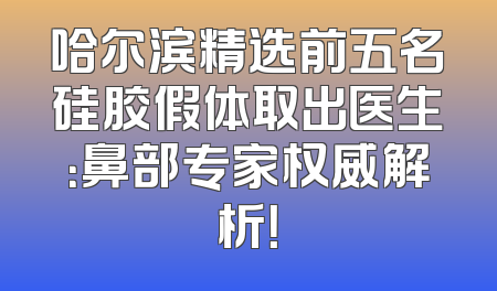 哈尔滨精选前五名硅胶假体取出医生：鼻部专家权威解析！