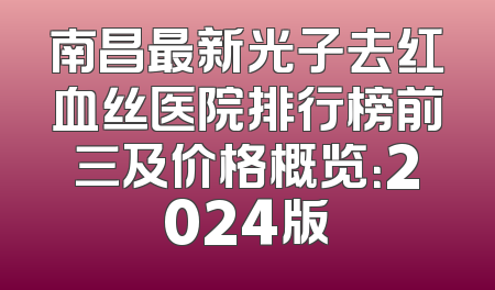 南昌最新光子去红血丝医院排行榜前三及价格概览：2024版