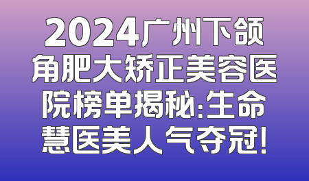 2024广州下颌角肥大矫正美容医院榜单揭秘：生命慧医美人气夺冠！