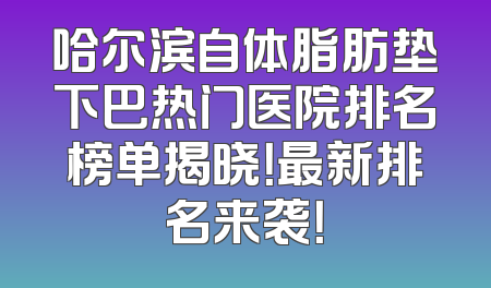哈尔滨自体脂肪垫下巴热门医院排名榜单揭晓！最新排名来袭！