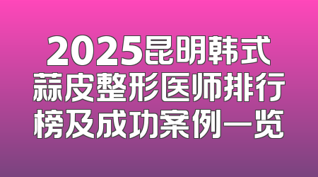 2025昆明韩式蒜皮整形医师排行榜及成功案例一览