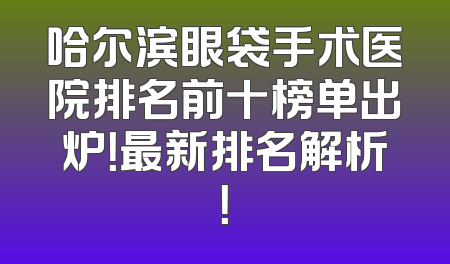 哈尔滨眼袋手术医院排名前十榜单出炉！最新排名解析！