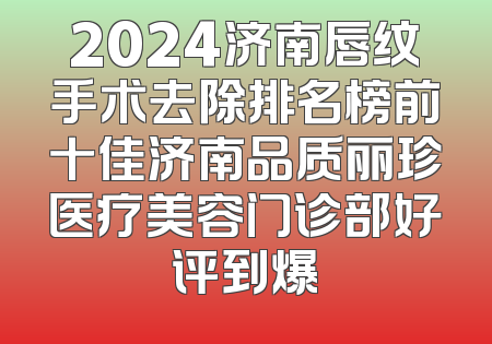 2024济南唇纹手术去除排名榜前十佳济南品质丽珍医疗美容门诊部好评到爆
