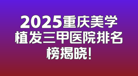 2025重庆美学植发三甲医院排名榜揭晓！