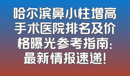 哈尔滨鼻小柱增高手术医院排名及价格曝光参考指南：最新情报速递！