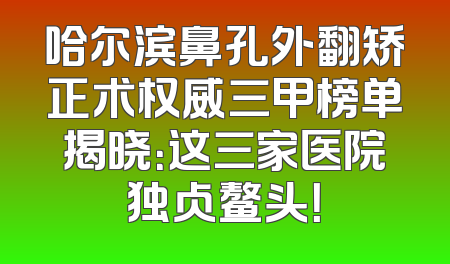 哈尔滨鼻孔外翻矫正术权威三甲榜单揭晓：这三家医院独占鳌头！