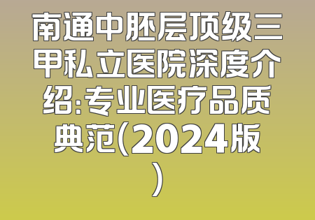 南通中胚层顶级三甲私立医院深度介绍：专业医疗品质典范（2024版）