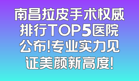 南昌拉皮手术权威排行TOP5医院公布！专业实力见证美颜新高度！