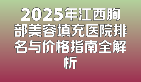 2025年江西胸部美容填充医院排名与价格指南全解析