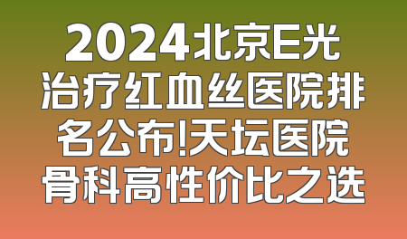 2024北京E光治疗红血丝医院排名公布！天坛医院骨科高性价比之选