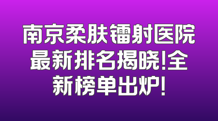 南京柔肤镭射医院最新排名揭晓！全新榜单出炉！