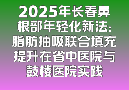 2025年长春鼻根部年轻化新法：脂肪抽吸联合填充提升在省中医院与鼓楼医院实践