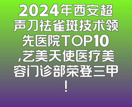 2024年西安超声刀祛雀斑技术领先医院TOP10，艺美天使医疗美容门诊部荣登三甲！