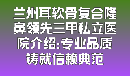 兰州耳软骨复合隆鼻领先三甲私立医院介绍：专业品质铸就信赖典范