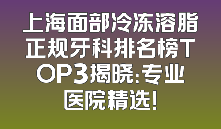 上海面部冷冻溶脂正规牙科排名榜TOP3揭晓：专业医院精选！