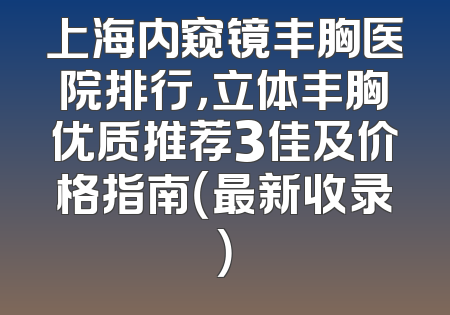 上海内窥镜丰胸医院排行，立体丰胸优质推荐3佳及价格指南（最新收录）