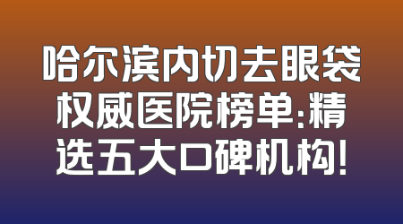 哈尔滨内切去眼袋权威医院榜单：精选五大口碑机构！