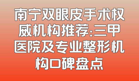 南宁双眼皮手术权威机构推荐：三甲医院及专业整形机构口碑盘点