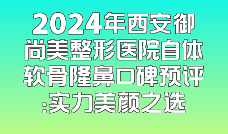 2024年西安御尚美整形医院自体软骨隆鼻口碑预评：实力美颜之选