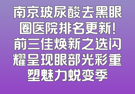 南京玻尿酸去黑眼圈医院排名更新！前三佳焕新之选闪耀呈现眼部光彩重塑魅力蜕变季